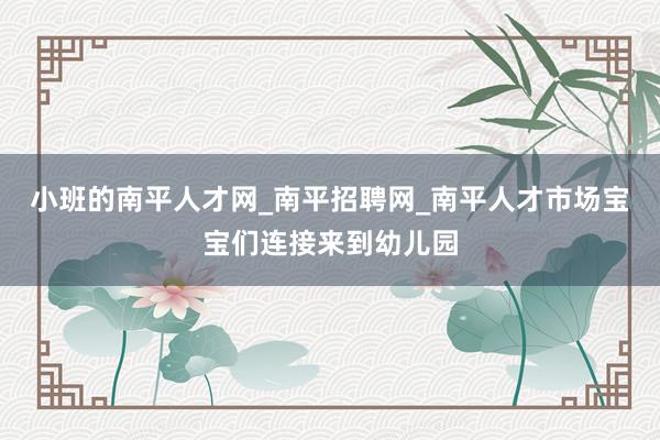 小班的南平人才网_南平招聘网_南平人才市场宝宝们连接来到幼儿园