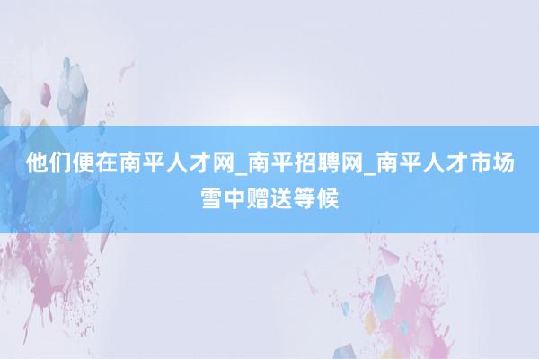 他们便在南平人才网_南平招聘网_南平人才市场雪中赠送等候