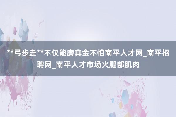 **弓步走**不仅能磨真金不怕南平人才网_南平招聘网_南平人才市场火腿部肌肉