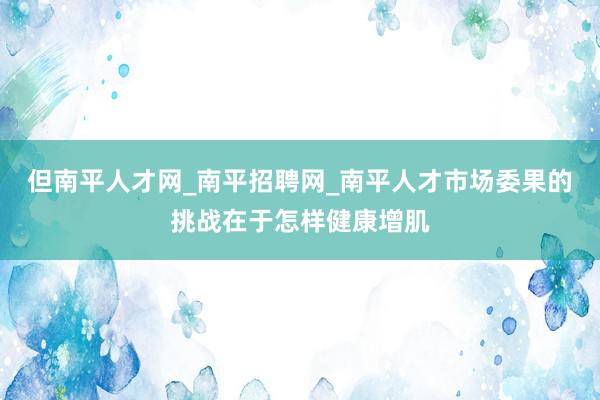 但南平人才网_南平招聘网_南平人才市场委果的挑战在于怎样健康增肌
