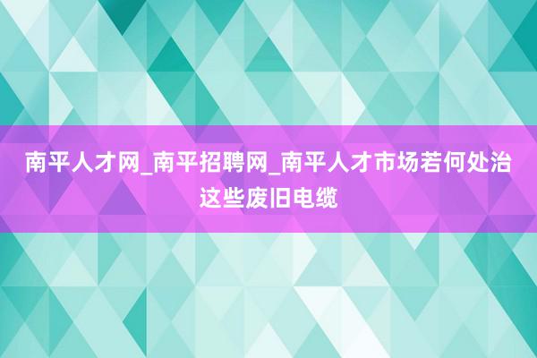 南平人才网_南平招聘网_南平人才市场若何处治这些废旧电缆