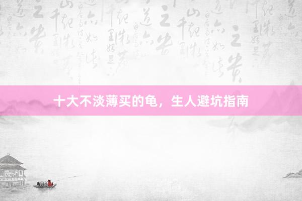 十大不淡薄买的龟，生人避坑指南